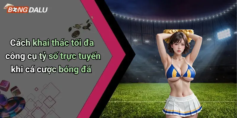 Cách khai thác tối đa công cụ tỷ số trực tuyến khi cá cược bóng đá