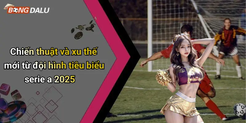 Chiến thuật và xu thế mới từ đội hình tiêu biểu serie a 2025