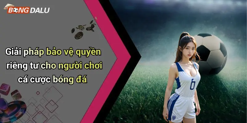 Giải pháp bảo vệ quyền riêng tư cho người chơi cá cược bóng đá
