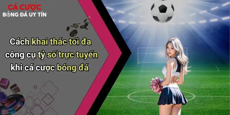 Cách khai thác tối đa công cụ tỷ số trực tuyến khi cá cược bóng đá
